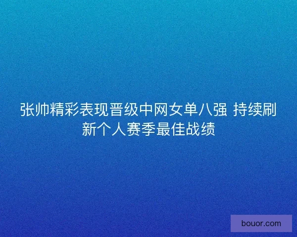 张帅精彩表现晋级中网女单八强 持续刷新个人赛季最佳战绩